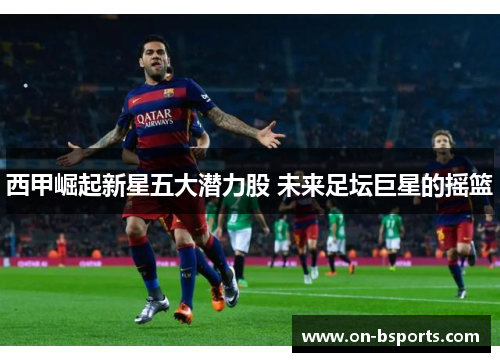 西甲崛起新星五大潜力股 未来足坛巨星的摇篮 西甲崛起新星五大潜力股 未来足坛巨星的摇篮