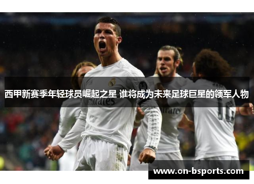 西甲新赛季年轻球员崛起之星 谁将成为未来足球巨星的领军人物 西甲新赛季年轻球员崛起之星 谁将成为未来足球巨星的领军人物
