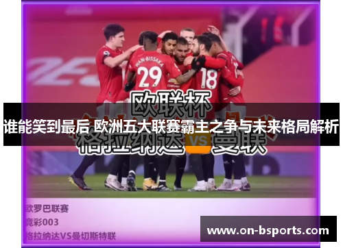 谁能笑到最后 欧洲五大联赛霸主之争与未来格局解析 谁能笑到最后 欧洲五大联赛霸主之争与未来格局解析