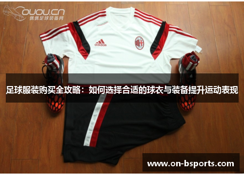 足球服装购买全攻略:如何选择合适的球衣与装备提升运动表现 足球服装购买全攻略:如何选择合适的球衣与装备提升运动表现