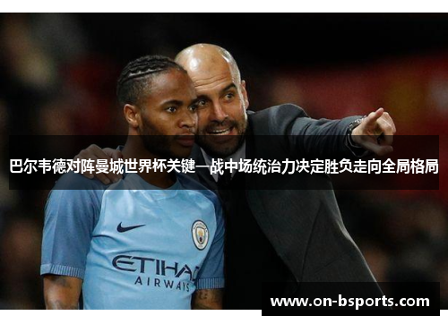 巴尔韦德对阵曼城世界杯关键一战中场统治力决定胜负走向全局格局