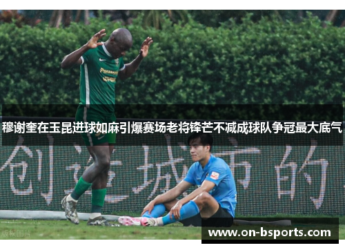 穆谢奎在玉昆进球如麻引爆赛场老将锋芒不减成球队争冠最大底气