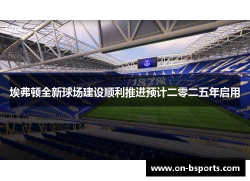 埃弗顿全新球场建设顺利推进预计二零二五年启用