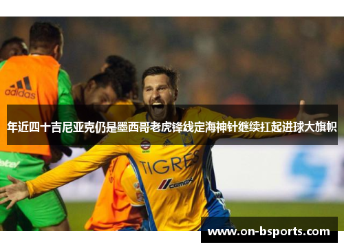 年近四十吉尼亚克仍是墨西哥老虎锋线定海神针继续扛起进球大旗帜 年近四十吉尼亚克仍是墨西哥老虎锋线定海神针继续扛起进球大旗帜